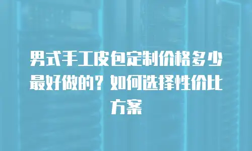 男式手工皮包定制价格多少最好做的？如何选择性价比方案