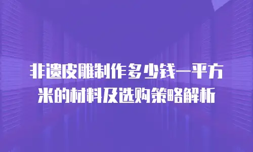 非遗皮雕制作多少钱一平方米的材料及选购策略解析