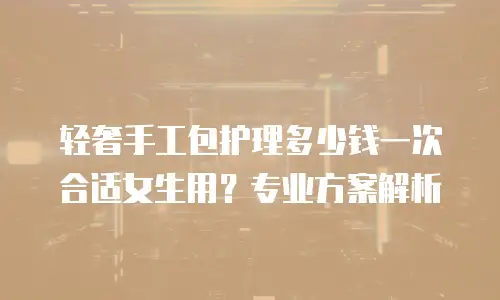 轻奢手工包护理多少钱一次合适女生用？专业方案解析