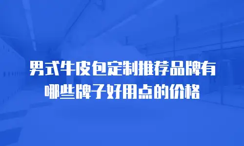 男式牛皮包定制推荐品牌有哪些牌子好用点的价格