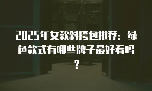 2025年女款斜挎包推荐：绿色款式有哪些牌子最好看吗？