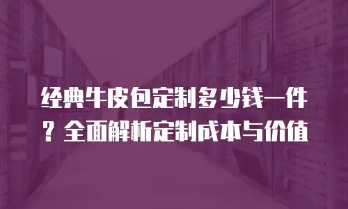 经典牛皮包定制多少钱一件？全面解析定制成本与价值