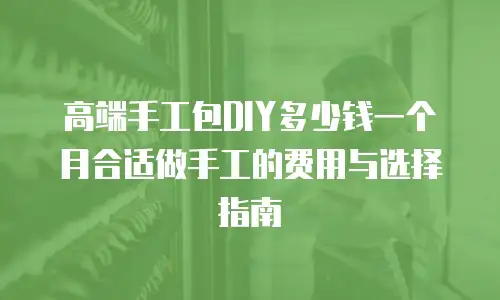 高端手工包DIY多少钱一个月合适做手工的费用与选择指南