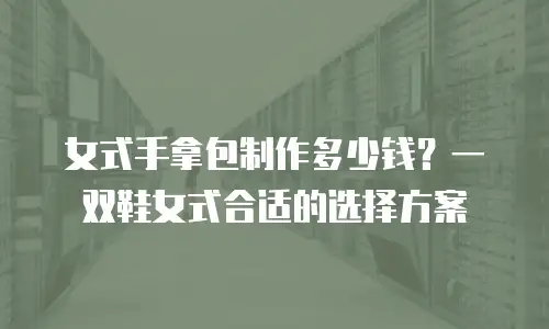 女式手拿包制作多少钱？一双鞋女式合适的选择方案