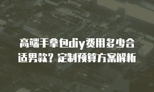 高端手拿包diy费用多少合适男款？定制预算方案解析