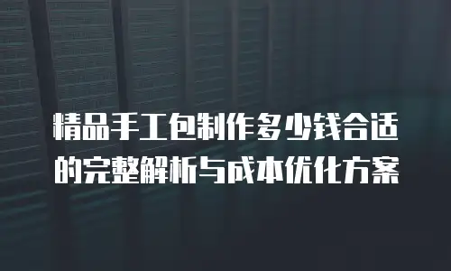 精品手工包制作多少钱合适的完整解析与成本优化方案
