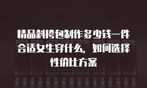 精品斜挎包制作多少钱一件合适女生穿什么，如何选择性价比方案