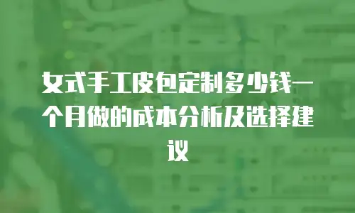 女式手工皮包定制多少钱一个月做的成本分析及选择建议