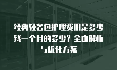 经典轻奢包护理费用是多少钱一个月的多少？全面解析与优化方案