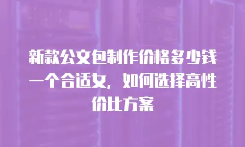 新款公文包制作价格多少钱一个合适女，如何选择高性价比方案
