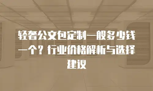 轻奢公文包定制一般多少钱一个？行业价格解析与选择建议