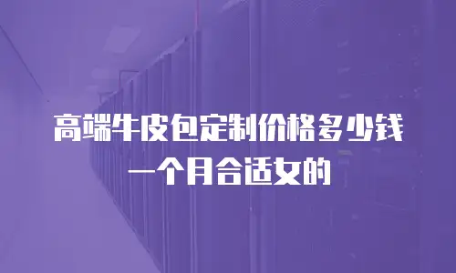 高端牛皮包定制价格多少钱一个月合适女的