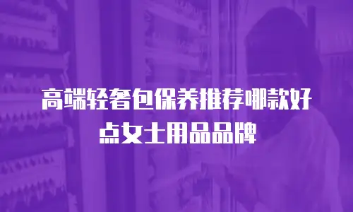 高端轻奢包保养推荐哪款好点女士用品品牌