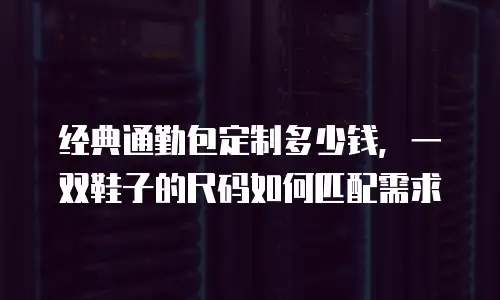 经典通勤包定制多少钱，一双鞋子的尺码如何匹配需求