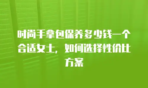 时尚手拿包保养多少钱一个合适女士，如何选择性价比方案