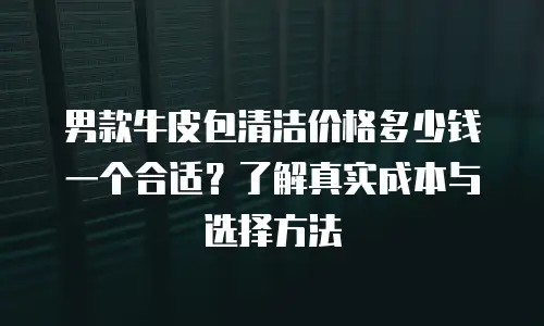 男款牛皮包清洁价格多少钱一个合适？了解真实成本与选择方法