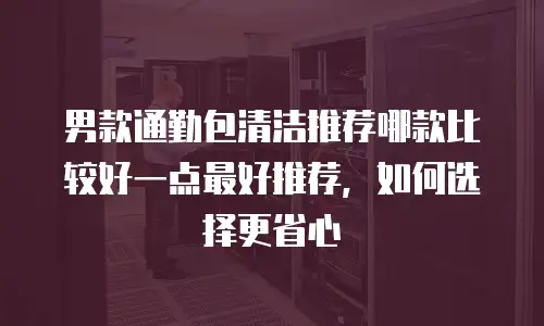 男款通勤包清洁推荐哪款比较好一点最好推荐，如何选择更省心