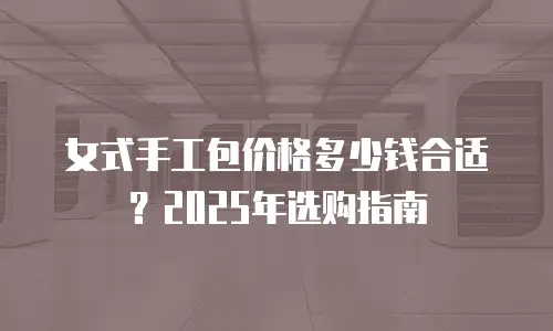 女式手工包价格多少钱合适？2025年选购指南