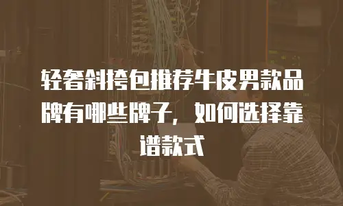 轻奢斜挎包推荐牛皮男款品牌有哪些牌子，如何选择靠谱款式