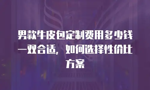 男款牛皮包定制费用多少钱一双合适，如何选择性价比方案
