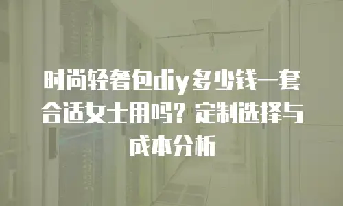 时尚轻奢包diy多少钱一套合适女士用吗？定制选择与成本分析