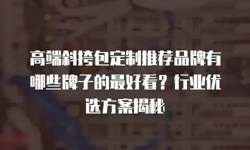 高端斜挎包定制推荐品牌有哪些牌子的最好看？行业优选方案揭秘