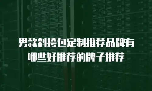 男款斜挎包定制推荐品牌有哪些好推荐的牌子推荐