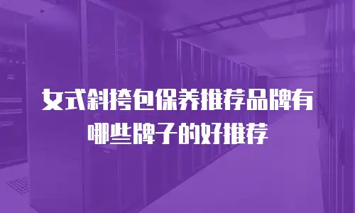 女式斜挎包保养推荐品牌有哪些牌子的好推荐