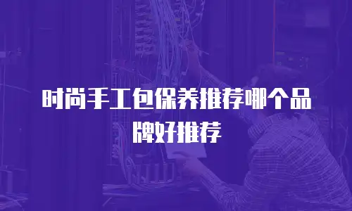 时尚手工包保养推荐哪个品牌好推荐