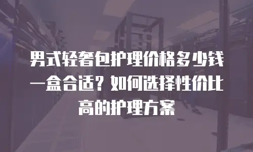 男式轻奢包护理价格多少钱一盒合适？如何选择性价比高的护理方案