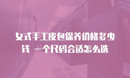 女式手工皮包保养价格多少钱 一个尺码合适怎么选