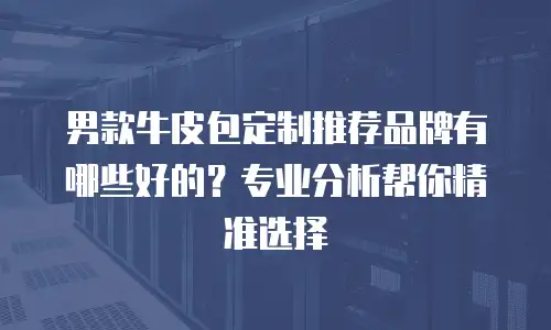 男款牛皮包定制推荐品牌有哪些好的？专业分析帮你精准选择