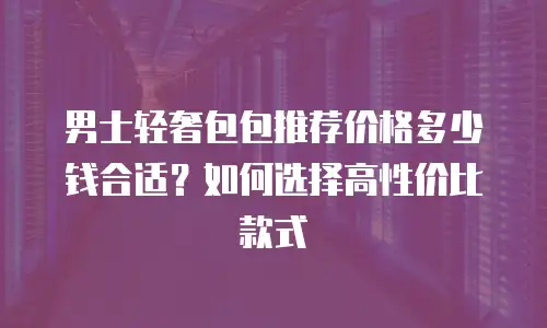 男士轻奢包包推荐价格多少钱合适？如何选择高性价比款式