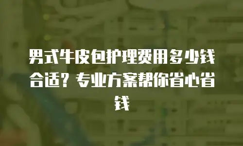 男式牛皮包护理费用多少钱合适？专业方案帮你省心省钱