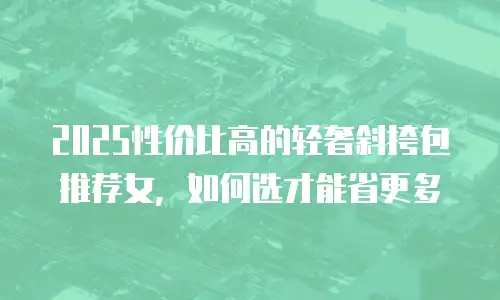 2025性价比高的轻奢斜挎包推荐女，如何选才能省更多