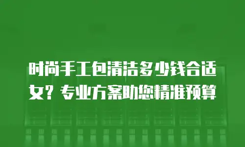时尚手工包清洁多少钱合适女？专业方案助您精准预算