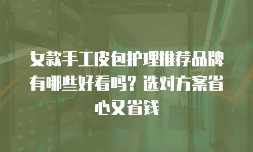 女款手工皮包护理推荐品牌有哪些好看吗？选对方案省心又省钱