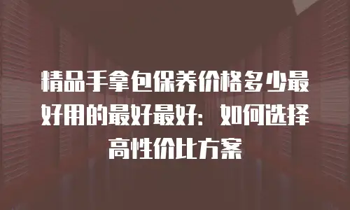 精品手拿包保养价格多少最好用的最好最好：如何选择高性价比方案