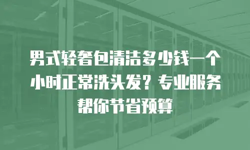 男式轻奢包清洁多少钱一个小时正常洗头发？专业服务帮你节省预算
