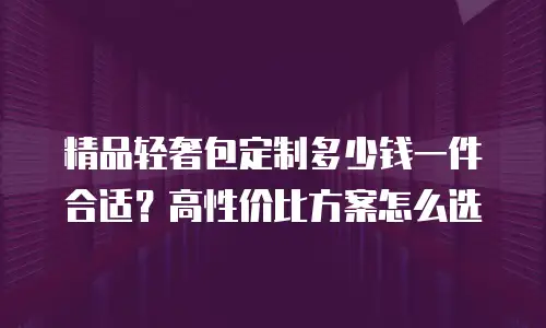 精品轻奢包定制多少钱一件合适？高性价比方案怎么选