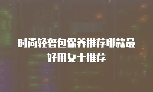 时尚轻奢包保养推荐哪款最好用女士推荐