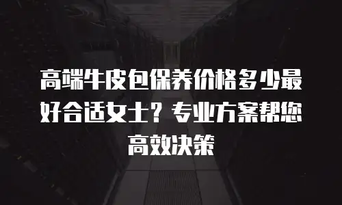 高端牛皮包保养价格多少最好合适女士？专业方案帮您高效决策