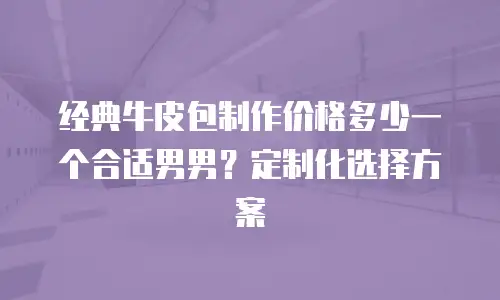 经典牛皮包制作价格多少一个合适男男？定制化选择方案