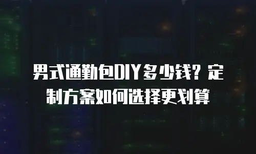 男式通勤包DIY多少钱？定制方案如何选择更划算