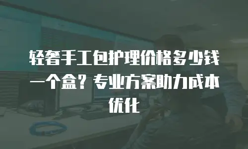 轻奢手工包护理价格多少钱一个盒？专业方案助力成本优化