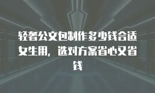 轻奢公文包制作多少钱合适女生用，选对方案省心又省钱