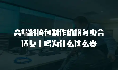高端斜挎包制作价格多少合适女士吗为什么这么贵