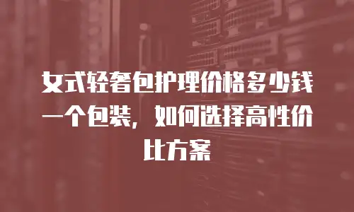 女式轻奢包护理价格多少钱一个包装，如何选择高性价比方案