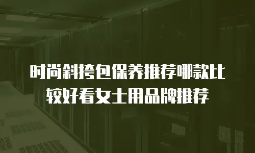 时尚斜挎包保养推荐哪款比较好看女士用品牌推荐