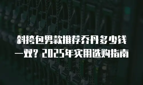 斜挎包男款推荐乔丹多少钱一双？2025年实用选购指南